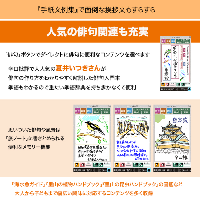 『手紙文例集』で面倒な挨拶文もすらすら。人気の俳句関連も充実。「俳句」ボタンでダイレクトに俳句に便利なコンテンツを選べます。辛口批評で大人気の夏井いつきさんが俳句の作り方をわかりやすく解説した俳句入門本。季語もわかるので重たい季語辞典を持ち歩かなくて便利。思いついた俳句や風景は「旅ノート」に書きとめられる便利なメモリー機能。『海水魚ガイド』『里山の植物ハンドブック』『里山の昆虫ハンドブック』の図鑑など。大人から子どもmで幅広い興味に対応するコンテンツを多く収録。