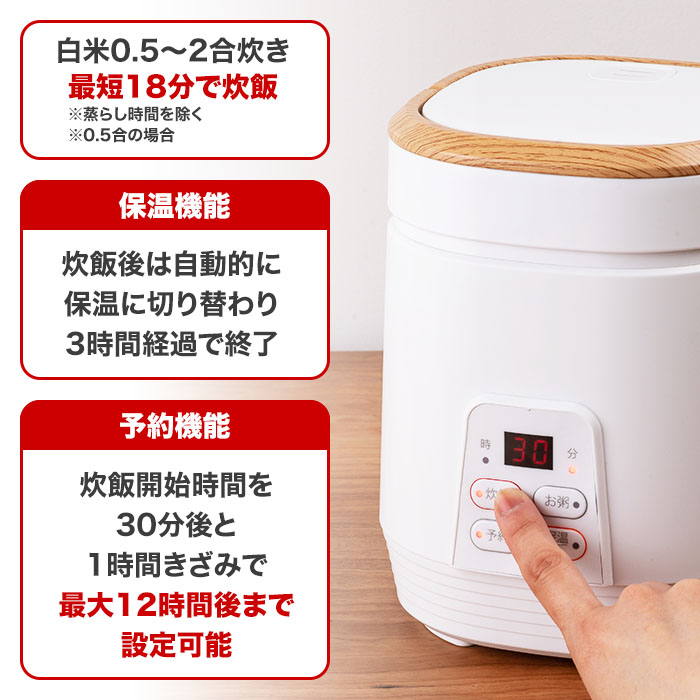 白米0.5～2合炊き。最短18分で炊飯。※蒸らし時間を除く。保温機能。炊飯後は自動的に保温に切り替わり3時間経過で終了。予約機能。炊飯開始時間を30分後と1時間きざみで最大12時間後まで設定可能。