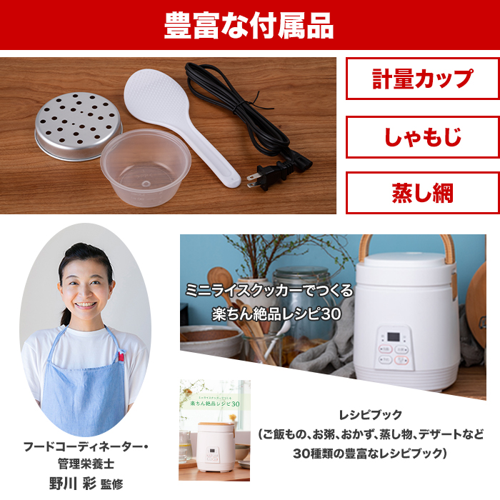 セット内容。計量カップ。しゃもじ。蒸し網。フードコーディネーター・管理栄養士野川彩監修のレシピブック「ミニライスクッカーでつくる楽ちん絶品レシピ30」。（ご飯もの、お粥、おかず、蒸し物、デザートなど30種類の豊富なレシピブック）。さらに番組オリジナルレシピもお付けします。