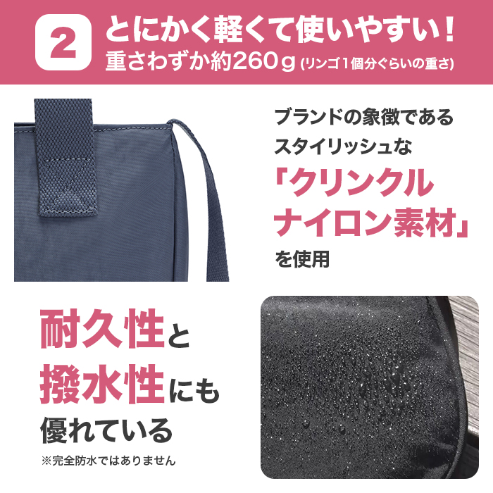2:とにかく軽くて使いやすい!重さわずか約260g(リンゴ1個分ぐらいの重さ)。ブランドの象徴であるスタイリッシュな｢クリンクルナイロン素材｣を使用。耐久性と撥水性にも優れている。※完全防水ではありません。