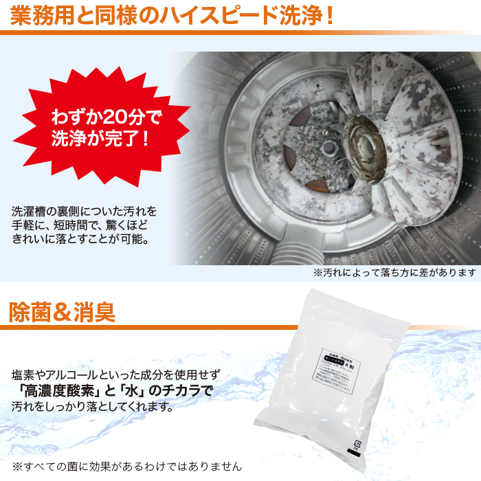 業務用と同様のハイスピード洗浄。わずか20分で洗浄が完了。洗濯槽の裏側についた汚れを手軽に、短時間で、驚くほどきれいに落とすことが可能。除菌＆消臭。塩素やアルコールといった成分を使用せず「高濃度酸素」と「水」のチカラで汚れをしっかり落としてくれます。
