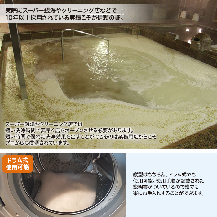 実際にスーパー銭湯やクリーニング店などで10年以上採用されている実績こそが信頼の証。スーパー銭湯やクリーニング店では短い洗浄時間で素早く店をオープンさせる必要があります。短い時間で優れた洗浄効果を出すことができるのは業務用だからこそプロからも信頼されています。ドラム式使用可能。縦型はもちろん、ドラム式でも使用可能。使用手順が記載された説明書がついているので誰でも楽にお手入れすることができます。